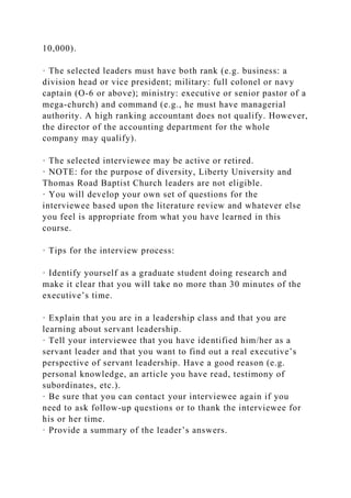 10,000).
· The selected leaders must have both rank (e.g. business: a
division head or vice president; military: full colonel or navy
captain (O-6 or above); ministry: executive or senior pastor of a
mega-church) and command (e.g., he must have managerial
authority. A high ranking accountant does not qualify. However,
the director of the accounting department for the whole
company may qualify).
· The selected interviewee may be active or retired.
· NOTE: for the purpose of diversity, Liberty University and
Thomas Road Baptist Church leaders are not eligible.
· You will develop your own set of questions for the
interviewee based upon the literature review and whatever else
you feel is appropriate from what you have learned in this
course.
· Tips for the interview process:
· Identify yourself as a graduate student doing research and
make it clear that you will take no more than 30 minutes of the
executive’s time.
· Explain that you are in a leadership class and that you are
learning about servant leadership.
· Tell your interviewee that you have identified him/her as a
servant leader and that you want to find out a real executive’s
perspective of servant leadership. Have a good reason (e.g.
personal knowledge, an article you have read, testimony of
subordinates, etc.).
· Be sure that you can contact your interviewee again if you
need to ask follow-up questions or to thank the interviewee for
his or her time.
· Provide a summary of the leader’s answers.
 