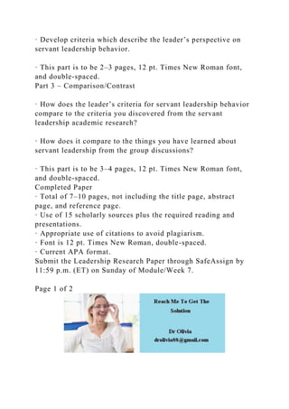 · Develop criteria which describe the leader’s perspective on
servant leadership behavior.
· This part is to be 2–3 pages, 12 pt. Times New Roman font,
and double-spaced.
Part 3 – Comparison/Contrast
· How does the leader’s criteria for servant leadership behavior
compare to the criteria you discovered from the servant
leadership academic research?
· How does it compare to the things you have learned about
servant leadership from the group discussions?
· This part is to be 3–4 pages, 12 pt. Times New Roman font,
and double-spaced.
Completed Paper
· Total of 7–10 pages, not including the title page, abstract
page, and reference page.
· Use of 15 scholarly sources plus the required reading and
presentations.
· Appropriate use of citations to avoid plagiarism.
· Font is 12 pt. Times New Roman, double-spaced.
· Current APA format.
Submit the Leadership Research Paper through SafeAssign by
11:59 p.m. (ET) on Sunday of Module/Week 7.
Page 1 of 2
 