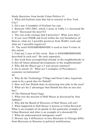 Study Questions from Inside Urban Politics #1
1. What did Giuliani state that led to renewal in New York
City?
2. Give any 4 examples of Giuliani tax cuts
3. Between 1993-2001, which 3 areas in Table 1.1 increased the
most? Decreased the most?#2
1. The city-wide strategy had 4 priorities? What were they?
2. If you were POOR and lived within the city boundaries of
Denver, what are 3 possible positives from Webb's work and
what are 3 possible negatives?
#3 The word NEIGHBORHOODS is used at least 9 times in
this article.
1. Find any 5 uses of this word. How is NEIGHBORHOODS
described in each use? Do each separately.
2. Has work been accomplished already in the neighborhoods or
is this all future planned developments in the neighborhoods?
3. Why did the Mayor get a 5 year prison sentence?
4. Go to article 35. What are 5 examples of Providence's
economic revitalization?
#4.
1. Why do the Technology Village and Great Lakes Aquarium
seem to be a good idea for Duluth?
2. How well has Duluth done in attracting new jobs to the area?
3. What are the 2 advantages that Duluth has that no one else
has?
#5 The Halstead Street Saga
1. What was the mission of Hull House as discussed by Jane
Addams?
2. Why did the Board of Directors of Hull House sell out?
3. What happened to Hull House is known as Urban Revewal.
What is an example of an upside in this particular example of
Urban Renewal and what is an example of a downside?#6
1. What do undocumented immigrants want?
2. Discuss any 4 differences in how Mexicans in Chicago differ
from Mexicans in Houston in political mobilization.
 