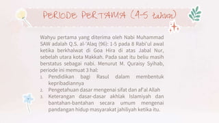 PERIODE PERTAMA (4-5 tahun)
Wahyu pertama yang diterima oleh Nabi Muhammad
SAW adalah Q.S. al-'Alaq (96): 1-5 pada 8 Rabi'ul awal
ketika berkhalwat di Goa Hira di atas Jabal Nur,
sebelah utara kota Makkah. Pada saat itu beliu masih
berstatus sebagai nabi. Menurut M. Quraisy Syihab,
periode ini memuat 3 hal:
1. Pendidikan bagi Rasul dalam membentuk
kepribadiannya
2. Pengetahuan dasar mengenai sifat dan af'al Allah
3. Keterangan dasar-dasar akhlak Islamiyah dan
bantahan-bantahan secara umum mengenai
pandangan hidup masyarakat jahiliyah ketika itu.
 