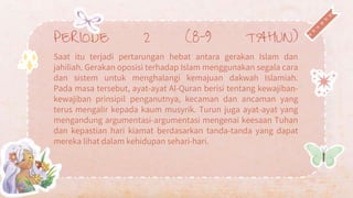 PERIODE 2 (8-9 TAHUN)
Saat itu terjadi pertarungan hebat antara gerakan Islam dan
jahiliah. Gerakan oposisi terhadap Islam menggunakan segala cara
dan sistem untuk menghalangi kemajuan dakwah Islamiah.
Pada masa tersebut, ayat-ayat Al-Quran berisi tentang kewajiban-
kewajiban prinsipil penganutnya, kecaman dan ancaman yang
terus mengalir kepada kaum musyrik. Turun juga ayat-ayat yang
mengandung argumentasi-argumentasi mengenai keesaan Tuhan
dan kepastian hari kiamat berdasarkan tanda-tanda yang dapat
mereka lihat dalam kehidupan sehari-hari.
 