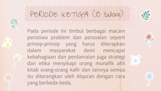 PERIODE KETIGA (10 tahun)
Pada periode ini timbul berbagai macam
peristiwa problem dan persoalan seperti
prinsip-prinsip yang harus diterapkan
dalam masyarakat demi mencapai
kebahagiaan dan perdamaian juga strategi
dan etika menyikapi orang munafik ahli
kitab orang-orang kafir dan lainnya semua
itu diterangkan oleh Alquran dengan cara
yang berbeda-beda.
 