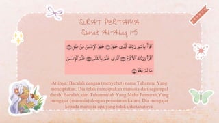 SURAT PERTAMA
Surat Al-Alaq 1-5
Artinya: Bacalah dengan (menyebut) nama Tuhanmu Yang
menciptakan. Dia telah menciptakan manusia dari segumpal
darah. Bacalah, dan Tuhanmulah Yang Maha Pemurah,Yang
mengajar (manusia) dengan perantaran kalam. Dia mengajar
kepada manusia apa yang tidak diketahuinya.
 