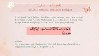 SURAT TERAKHIR
Terdapat beberapa perbedaan pendapat
1. Menurut Hadis Bukhori dan Ibnu Abbas katanya : ayat yang terakhir
diturunkan Tuhan Kepada Muhammad SAW adalah ayat tentang Riba.
Yang dimaksud dengannya ialah firman Tuhan yang berbunyi :
Artinya :
Hai orang-orang yang beriman,bertakwalah kamu kepada Alloh dan
tinggalkanlah Riba(QS Al-Baqarah : 278)
 