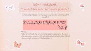 SURAT TERAKHIR
Terdapat beberapa perbedaan pendapat
3.Menurut pendapat Jumhur, ayat yang terakhir adalah surat Al
Maidah : 3
Artinya :
Pada hari ini telah aku sempurnakan bagimu agamamu dan aku
telah cukupkan untukmu nikmatku dan aku telah pilih (Aku Ridhoi)
Islam menjadi agamamu (QS Al Maidah : 3)
 