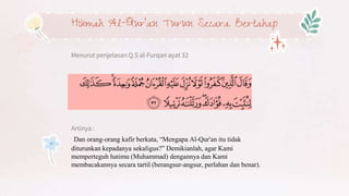 Hikmah Al-Qur’an Turun Secara Bertahap
Menurut penjelasan Q.S al-Furqan ayat 32
Artinya :
Dan orang-orang kafir berkata, “Mengapa Al-Qur'an itu tidak
diturunkan kepadanya sekaligus?” Demikianlah, agar Kami
memperteguh hatimu (Muhammad) dengannya dan Kami
membacakannya secara tartil (berangsur-angsur, perlahan dan benar).
 