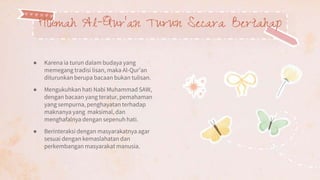 ● Karena ia turun dalam budaya yang
memegang tradisi lisan, maka Al-Qur’an
diturunkan berupa bacaan bukan tulisan.
● Mengukuhkan hati Nabi Muhammad SAW,
dengan bacaan yang teratur, pemahaman
yang sempurna, penghayatan terhadap
maknanya yang maksimal, dan
menghafalnya dengan sepenuh hati.
● Berinteraksi dengan masyarakatnya agar
sesuai dengan kemaslahatan dan
perkembangan masyarakat manusia.
Hikmah Al-Qur’an Turun Secara Bertahap
 
