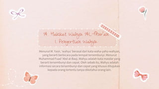 A. Hakikat Wahyu AL-Qur’an
1. Pengertian Wahyu
Menurut M. Yasir, 'wahyu' berasal dari kata waha-yahu-wahyan,
yang berarti berbicara pada tempat tersembunyi. Menurut
Muhammad Fuad 'Abd al-Baqi, Wahyu adalah kata masdar yang
berarti tersembunyi dan cepat. Oleh sebab itu, Wahyu adalah
informasi secara tersembunyi dan cepat yang khusus ditujukan
kepada orang tertentu tanpa diketahui orang lain.
 