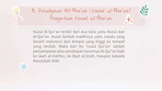 B. Pewahyuan Al-Qur’an (Nuzul al-Qur’an)
Pengertian Nuzul al-Qur’an
Nuzul Al-Qur’an terdiri dari dua kata yaitu Nuzul dan
Al-Qur'an. Nuzul bentuk madhinya yaitu nazala yang
berarti meluncur dari tempat yang tinggi ke tempat
yang rendah. Maka dari itu 'nuzul Qur'an' adalah
penyampaian atau penetapan turunnya Al-Qur'an baik
ke lawh al-mahfuz, ke Bayt al-Izzah, maupun kepada
Rasulullah SAW.
 