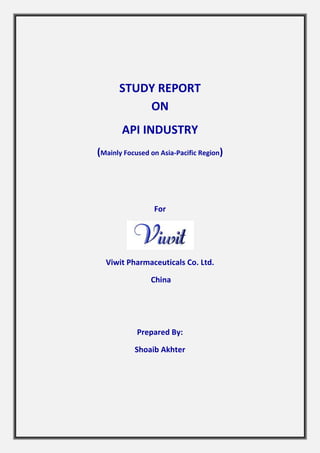 STUDY REPORT 
ON 
API INDUSTRY 
(Mainly Focused on Asia-Pacific Region) 
For 
Viwit Pharmaceuticals Co. Ltd. 
China 
Prepared By: 
Shoaib Akhter 
 
