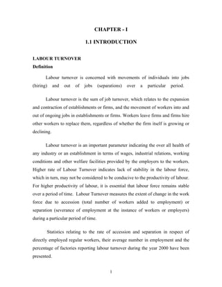 CHAPTER - I
1.1 INTRODUCTION
LABOUR TURNOVER
Definition
Labour turnover is concerned with movements of individuals into jobs
(hiring) and out of jobs (separations) over a particular period.
Labour turnover is the sum of job turnover, which relates to the expansion
and contraction of establishments or firms, and the movement of workers into and
out of ongoing jobs in establishments or firms. Workers leave firms and firms hire
other workers to replace them, regardless of whether the firm itself is growing or
declining.
Labour turnover is an important parameter indicating the over all health of
any industry or an establishment in terms of wages, industrial relations, working
conditions and other welfare facilities provided by the employers to the workers.
Higher rate of Labour Turnover indicates lack of stability in the labour force,
which in turn, may not be considered to be conducive to the productivity of labour.
For higher productivity of labour, it is essential that labour force remains stable
over a period of time. Labour Turnover measures the extent of change in the work
force due to accession (total number of workers added to employment) or
separation (severance of employment at the instance of workers or employers)
during a particular period of time.
Statistics relating to the rate of accession and separation in respect of
directly employed regular workers, their average number in employment and the
percentage of factories reporting labour turnover during the year 2000 have been
presented.
1
 
