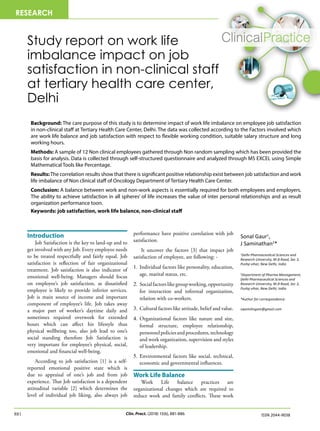 Clin. Pract. (2018) 15(6), 881-886
881 ISSN 2044-9038
Study report on work life
imbalance impact on job
satisfaction in non-clinical staff
at tertiary health care center,
Delhi
Introduction
Job Satisfaction is the key to land-up and to
get involved with any Job. Every employee needs
to be treated respectfully and fairly equal. Job
satisfaction is reflection of fair organizational
treatment. Job satisfaction is also indicator of
emotional well-being. Managers should focus
on employee’s job satisfaction, as dissatisfied
employee is likely to provide inferior services.
Job is main source of income and important
component of employee’s life. Job takes away
a major part of worker’s daytime daily and
sometimes required overwork for extended
hours which can affect his lifestyle thus
physical wellbeing too, also job lead to one’s
social standing therefore Job Satisfaction is
very important for employee’s physical, social,
emotional and financial well-being.
According to job satisfaction [1] is a self-
reported emotional positive state which is
due to appraisal of one’s job and from job
experience. That Job satisfaction is a dependent
attitudinal variable [2] which determines the
level of individual job liking, also always job
performance have positive correlation with job
satisfaction.
It uncover the factors [3] that impact job
satisfaction of employee, are following: -
1.	Individual factors like personality, education,
age, marital status, etc.
2.	Socialfactorslikegroupworking,opportunity
for interaction and informal organization,
relation with co-workers.
3.	Cultural factors like attitude, belief and value.
4.	Organizational factors like nature and size,
formal structure, employee relationship,
personnelpoliciesandprocedures,technology
and work organization, supervision and styles
of leadership.
5.	Environmental factors like social, technical,
economic and governmental influences.
Work Life Balance
Work Life balance practices are
organizational changes which are required to
reduce work and family conflicts. These work
Sonal Gaur1
,
J Saminathan2
*
1
Delhi Pharmaceutical Sciences and
Research University, M.B Road, Sec 3,
Pushp vihar, New Delhi, India
2
Department of Pharma Management,
Delhi Pharmaceutical Sciences and
Research University, M.B Road, Sec 3,
Pushp vihar, New Delhi, India
*Author for correspondence:
swamilingam@gmail.com
Background: The care purpose of this study is to determine impact of work life imbalance on employee job satisfaction
in non-clinical staff at Tertiary Health Care Center, Delhi. The data was collected according to the Factors involved which
are work life balance and job satisfaction with respect to flexible working condition, suitable salary structure and long
working hours.
Methods: A sample of 12 Non clinical employees gathered through Non random sampling which has been provided the
basis for analysis. Data is collected through self-structured questionnaire and analyzed through MS EXCEL using Simple
Mathematical Tools like Percentage.
Results:The correlation results show that there is significant positive relationship exist between job satisfaction and work
life imbalance of Non clinical staff of Oncology Department of Tertiary Health Care Center.
Conclusion: A balance between work and non-work aspects is essentially required for both employees and employers.
The ability to achieve satisfaction in all spheres’ of life increases the value of inter personal relationships and as result
organization performance toon.
Keywords: job satisfaction, work life balance, non-clinical staff
RESEARCH
 
