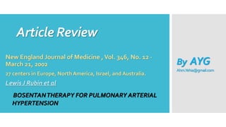 Article Review
New England Journal of Medicine ,Vol. 346, No. 12 ·
March 21, 2002
27 centers in Europe, North America, Israel, and Australia.
Lewis J Rubin et al
BOSENTANTHERAPY FOR PULMONARY ARTERIAL
HYPERTENSION
By AYG
Ahm.Yehia@gmail.com
 