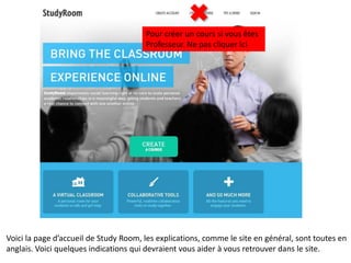 Pour créer un cours si vous êtes
                                       Professeur. Ne pas cliquer ici




Voici la page d’accueil de Study Room, les explications, comme le site en général, sont toutes en
anglais. Voici quelques indications qui devraient vous aider à vous retrouver dans le site.
 