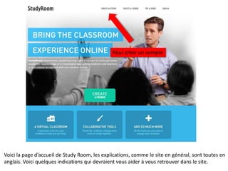 Pour créer un compte




Voici la page d’accueil de Study Room, les explications, comme le site en général, sont toutes en
anglais. Voici quelques indications qui devraient vous aider à vous retrouver dans le site.
 