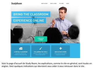 Voici la page d’accueil de Study Room, les explications, comme le site en général, sont toutes en
anglais. Voici quelques indications qui devraient vous aider à vous retrouver dans le site.
 