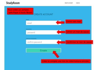 Pour créer un compte
spécifique à Study Room


                                                   Entrer son mail



                                                   Entrer un mot de passe



                                                   Confirmer le mot de passe




                          Créer le compte une fois les informations entrées
 