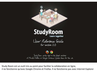Study Room est un outil mis au point pour faciliter la collaboration en ligne,
il ne fonctionne qu’avec Google Chrome et Firefox. Il ne fonctionne pas avec Internet Explorer
 