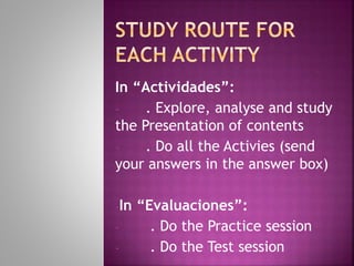 In “Actividades”: Do all the
sessions in each case: content
analysis and study; self-assessment
and practice exercises;
comprehension exercises (follow
the instructions carefully and
submit your answers in the aswer
box)
-In “Evaluaciones”:
- . Do the Practice session
- . Do the Test session
 