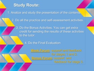 Study Route:
1. Analize and study the presentation of the contents.
2. Do all the practice and self-assessment activities.
3. Do the Bonus Activities. You can get extra
credit for sending the results of these activities
to the tutor.
4. Do the Final Evaluation
Week Forum: support and feedback
for stages 1 and 2.
Bonus Forum: support and
feedback for stage 3.
 
