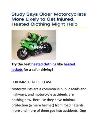 Study Says Older Motorcyclists
More Likely to Get Injured,
Heated Clothing Might Help




Try the best heated clothing like heated
jackets for a safer driving!


FOR IMMEDIATE RELEASE
Motorcyclists are a common in public roads and
highways, and motorcycle accidents are
nothing new. Because they have minimal
protection (a mere helmet) from road hazards,
more and more of them get into accidents. One
 