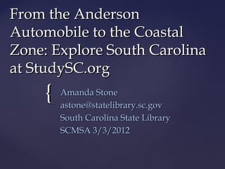 {{
From the AndersonFrom the Anderson
Automobile to the CoastalAutomobile to the Coastal
Zone: Explore South CarolinaZone: Explore South Carolina
at StudySC.orgat StudySC.org
Amanda StoneAmanda Stone
astone@statelibrary.sc.govastone@statelibrary.sc.gov
South Carolina State LibrarySouth Carolina State Library
SCMSA 3/3/2012SCMSA 3/3/2012
 