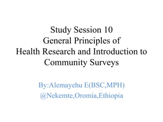 Study Session 10
General Principles of
Health Research and Introduction to
Community Surveys
By:Alemayehu E(BSC,MPH)
@Nekemte,Oromia,Ethiopia
 