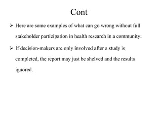 Cont
 Here are some examples of what can go wrong without full
stakeholder participation in health research in a community:
 If decision-makers are only involved after a study is
completed, the report may just be shelved and the results
ignored.
 