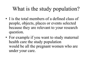 What is the study population?
• I is the total members of a defined class of
people, objects, places or events selected
because they are relevant to your research
question.
• For example if you want to study maternal
health care the study population
would be all the pregnant women who are
under your care.
 