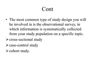 Cont
• The most common type of study design you will
be involved in is the observational survey, in
which information is systematically collected
from your study population on a specific topic.
cross-sectional study
case-control study
cohort study.
 
