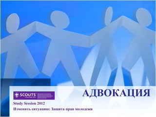 АДВОКАЦИЯ
Study Session 2012
Изменить ситуацию: Защита прав молодежи
 