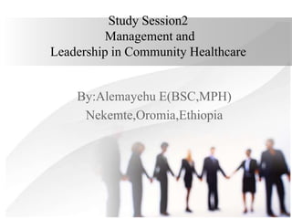 Study Session2
Management and
Leadership in Community Healthcare
By:Alemayehu E(BSC,MPH)
Nekemte,Oromia,Ethiopia
 