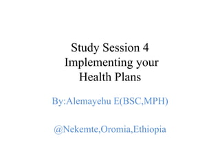 Study Session 4
Implementing your
Health Plans
By:Alemayehu E(BSC,MPH)
@Nekemte,Oromia,Ethiopia
 