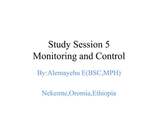 Study Session 5
Monitoring and Control
By:Alemayehu E(BSC,MPH)
Nekemte,Oromia,Ethiopia
 