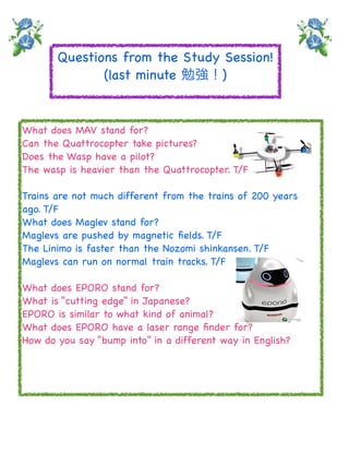Questions from the Study Session!
              (last minute 勉強！)


What does MAV stand for?
Can the Quattrocopter take pictures?
Does the Wasp have a pilot?
The wasp is heavier than the Quattrocopter. T/F

Trains are not much different from the trains of 200 years
ago. T/F
What does Maglev stand for?
Maglevs are pushed by magnetic ﬁelds. T/F
The Linimo is faster than the Nozomi shinkansen. T/F
Maglevs can run on normal train tracks. T/F

What does EPORO stand for?
What is “cutting edge” in Japanese?
EPORO is similar to what kind of animal?
What does EPORO have a laser range ﬁnder for?
How do you say “bump into” in a different way in English?
 