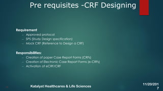 Requirement
– Approved protocol
– SPS (Study Design specification)
– Mock CRF (Reference to Design a CRF)
Responsibilities:
– Creation of paper Case Report Forms (CRFs)
– Creation of Electronic Case Report Forms (e-CRFs)
– Activation of eCRF/CRF
Pre requisites -CRF Designing
13
11/20/201
7
Katalyst Healthcares & Life Sciences
 