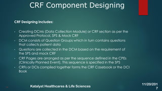 CRF Designing includes:
• Creating DCMs (Data Collection Module) or CRF section as per the
Approved Protocol, SPS & Mock CRF
• DCM consists of Question Groups which in turn contains questions
that collects patient data
• Questions are collected in the DCM based on the requirement of
the SPS and mock CRF
• CRF Pages are arranged as per the sequence defined in the CPEs
(Clinically Planned Event). This sequence is specified in the SPS
• CRFs or DCIs compiled together forms the CRF Casebook or the DCI
Book
CRF Component Designing
14
11/20/201
7
Katalyst Healthcares & Life Sciences
 
