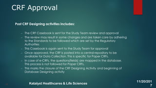 Post CRF Designing activities includes:
– The CRF Casebook is sent for the Study Team review and approval
– The review may result in some changes and are taken care by adhering
to the Standards to be followed which are set by the Regulatory
Authorities
– This Casebook is again sent to the Study Team for approval
– Once approved, the CRF is posted into a central repository to be
available for Data Collection. This is specific for Paper CRFs.
– In case of e-CRFs, the questions(fields) are mapped in the database.
This process is not followed for Paper CRFs.
– This marks the closure of the CRF Designing Activity and beginning of
Database Designing activity
CRF Approval
15
11/20/201
7
Katalyst Healthcares & Life Sciences
 