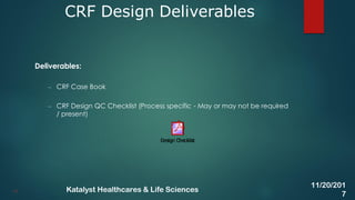 Deliverables:
– CRF Case Book
– CRF Design QC Checklist (Process specific - May or may not be required
/ present)
CRF Design Deliverables
19
11/20/201
7
Katalyst Healthcares & Life Sciences
 