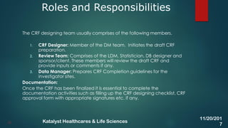 The CRF designing team usually comprises of the following members.
1. CRF Designer: Member of the DM team. Initiates the draft CRF
preparation.
2. Review Team: Comprises of the LDM, Statistician, DB designer and
sponsor/client. These members will review the draft CRF and
provide inputs or comments if any.
3. Data Manager: Prepares CRF Completion guidelines for the
investigator sites.
Documentation:
Once the CRF has been finalized it is essential to complete the
documentation activities such as filling up the CRF designing checklist, CRF
approval form with appropriate signatures etc. if any.
Roles and Responsibilities
20
11/20/201
7
Katalyst Healthcares & Life Sciences
 