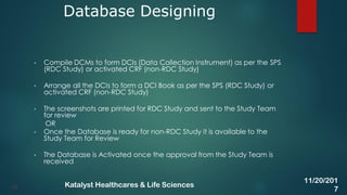 • Compile DCMs to form DCIs (Data Collection Instrument) as per the SPS
(RDC Study) or activated CRF (non-RDC Study)
• Arrange all the DCIs to form a DCI Book as per the SPS (RDC Study) or
activated CRF (non-RDC Study)
• The screenshots are printed for RDC Study and sent to the Study Team
for review
OR
• Once the Database is ready for non-RDC Study it is available to the
Study Team for Review
• The Database is Activated once the approval from the Study Team is
received
Database Designing
25
11/20/201
7
Katalyst Healthcares & Life Sciences
 