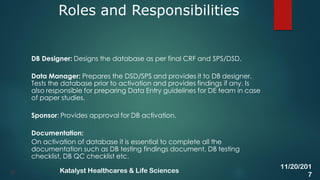 DB Designer: Designs the database as per final CRF and SPS/DSD.
Data Manager: Prepares the DSD/SPS and provides it to DB designer.
Tests the database prior to activation and provides findings if any. Is
also responsible for preparing Data Entry guidelines for DE team in case
of paper studies.
Sponsor: Provides approval for DB activation.
Documentation:
On activation of database it is essential to complete all the
documentation such as DB testing findings document, DB testing
checklist, DB QC checklist etc.
Roles and Responsibilities
27
11/20/201
7
Katalyst Healthcares & Life Sciences
 