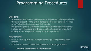 Objective:
• Automated edit checks are required to flag errors / discrepancies in
the data present on the CRF / database. These checks are referred
to as Validation Procedures or Edit checks.
• Programming these Validation procedures/Edit checks which may
include both Standard and Study specific checks is an important
activity to be completed during Study Set up phase.
Requirements:
• Final DQS/DRP (Data Quality Specification) / DQR (Data Quality
Report)
• DQS / DQR consist of checks that needs to be programmed
Programming Procedures
28
11/20/201
7
Katalyst Healthcares & Life Sciences
 