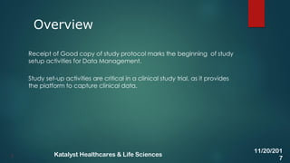 Receipt of Good copy of study protocol marks the beginning of study
setup activities for Data Management.
Study set-up activities are critical in a clinical study trial, as it provides
the platform to capture clinical data.
Overview
3
11/20/201
7
Katalyst Healthcares & Life Sciences
 
