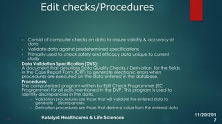 • Consist of computer checks on data to assure validity & accuracy of
data
• Validate data against predetermined specifications
• Primarily used to check safety and efficacy data unique to current
study
Data Validation Specification (DVS):
A document that describes Data Quality Checks / Derivation for the fields
in the Case Report Form (CRF) to generate electronic errors when
procedures are executed on the data entered in the database.
Procedures:
The computerized program written by Edit Check Programmer (EC
Programmer) for all edits mentioned in the DVP. This program is used to
identify discrepancies in the data.
– Validation procedures are those that will validate the entered data to
generate discrepancies.
– Derivation procedures are those that derive a value from the entered data
Edit checks/Procedures
31
11/20/201
7
Katalyst Healthcares & Life Sciences
 