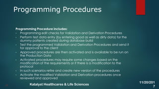 Programming Procedure includes:
• Programming edit checks for Validation and Derivation Procedures
• Perform test data entry (by entering good as well as dirty data) for the
dummy patients created during database build
• Test the programmed Validation and Derivation Procedures and send it
for approval to the client
• Approved procedures are then activated and is available to be run on
the Production Data
• Activated procedures may require some changes based on the
modification of the requirements or if there is a modification to the
protocol
• In such scenarios retire and create new version of the procedures
• Activate the modified Validation and Derivation procedures once
reviewed and approved
Programming Procedures
33
11/20/201
7
Katalyst Healthcares & Life Sciences
 