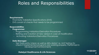 Requirements:
• Final Data Validation Specifications (DVS)
• DVS consist of checks that needs to be programmed
Responsibilities
• Programmer:
– Programming Validation/Derivation Procedures
– Retiring and Creation of new version in case of modification
– Activating Validation/Derivation Procedures
• Data Manager:
– Test Data entry (clean as well as dirty data)/ i.e. Unit Testing (to
check if implemented programs are working properly. Performed in
Development environment)
Roles and Responsibilities
35
11/20/201
7
Katalyst Healthcares & Life Sciences
 