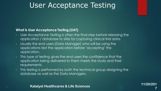 What is User Acceptance Testing (UAT)
• User Acceptance Testing is often the final step before releasing the
application / database to sites for capturing clinical trial data.
• Usually the end users (Data Manager) who will be using the
applications test the application before ‘accepting’ the
application.
• This type of testing gives the end users the confidence that the
application being delivered to them meets the study and their
requirements.
• This testing is performed by both the technical group designing the
database as well as the Data Managers.
User Acceptance Testing
36
11/20/201
7
Katalyst Healthcares & Life Sciences
 