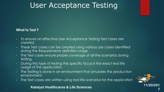 What to Test ?
• To ensure an effective User Acceptance Testing Test cases are
created.
• These Test cases can be created using various use cases identified
during the Requirements definition stage.
• The Test cases ensure proper coverage of all the scenarios during
testing.
• During this type of testing the specific focus is the exact real life
usage of the application.
• The Testing is done in an environment that simulates the production
environment.
• The Test cases are written using real life scenarios for the application
User Acceptance Testing
39
11/20/201
7
Katalyst Healthcares & Life Sciences
 