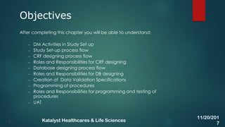 After completing this chapter you will be able to understand:
– DM Activities in Study Set up
– Study Set-up process flow
– CRF designing process flow
– Roles and Responsibilities for CRF designing
– Database designing process flow
– Roles and Responsibilities for DB designing
– Creation of Data Validation Specifications
– Programming of procedures
– Roles and Responsibilities for programming and testing of
procedures
– UAT
Objectives
4
11/20/201
7
Katalyst Healthcares & Life Sciences
 